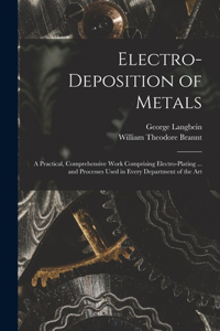 Electro-deposition of Metals: A Practical, Comprehensive Work Comprising Electro-plating ... and Processes Used in Every Department of the Art