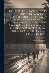 Discurso Pronunciado Por Joaquín Baranda, Secretario De Justicia E Instrucción Pública, Al Inaugurarse La Escuela Normal Para Profesores De Enseñanza Primaria En La Ciudad De México El 24 De Febrero De 1887