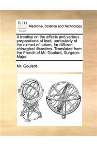 A treatise on the effects and various preparations of lead, particularly of the extract of saturn, for different chirurgical disorders. Translated from the French of Mr. Goulard, Surgeon-Major