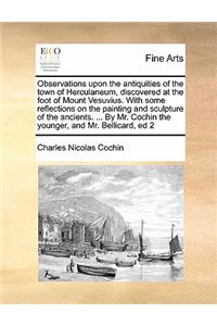 Observations upon the antiquities of the town of Herculaneum, discovered at the foot of Mount Vesuvius. With some reflections on the painting and sculpture of the ancients. ... By Mr. Cochin the younger, and Mr. Bellicard, ed 2