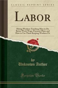 Labor: Hiring Workers Teaching Men to Do Better Work Wage-Payment Plans and How to Use Them Keeping Workers Fit (Classic Reprint): Hiring Workers Teaching Men to Do Better Work Wage-Payment Plans and How to Use Them Keeping Workers Fit (Classic Reprint)