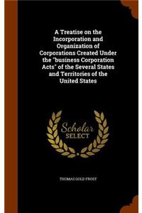 A Treatise on the Incorporation and Organization of Corporations Created Under the business Corporation Acts of the Several States and Territories of the United States