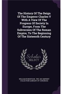 The History Of The Reign Of The Emperor Charles V With A View Of The Progress Of Society In Europe, From The Subversion Of The Roman Empire, To The Beginning Of The Sixteenth Century