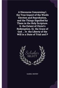 Discourse Concerning I. the True Import of the Words Election and Reprobation, and the Things Signified by Them in the Holy Scripture. Ii. the Extent of Christ's Redemption. Iii. the Grace of God ... Iv. the Liberty of the Will in a State of Trial 