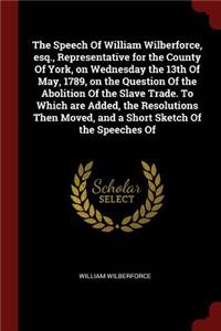 Speech Of William Wilberforce, esq., Representative for the County Of York, on Wednesday the 13th Of May, 1789, on the Question Of the Abolition Of the Slave Trade. To Which are Added, the Resolutions Then Moved, and a Short Sketch Of the Speeches