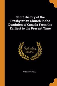 Short History of the Presbyterian Church in the Dominion of Canada From the Earliest to the Present Time