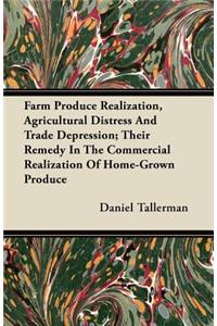 Farm Produce Realization, Agricultural Distress And Trade Depression; Their Remedy In The Commercial Realization Of Home-Grown Produce