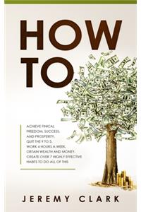 How To: Achieve Finical Freedom, Success, and Prosperity. Quit the 9 to 5. Work 4 Hours a Week. Obtain Wealth and Money. Create over 7 Highly Effective Habi