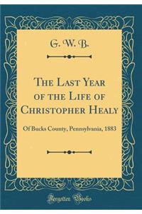 The Last Year of the Life of Christopher Healy: Of Bucks County, Pennsylvania, 1883 (Classic Reprint)