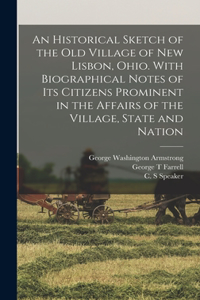 Historical Sketch of the old Village of New Lisbon, Ohio. With Biographical Notes of its Citizens Prominent in the Affairs of the Village, State and Nation