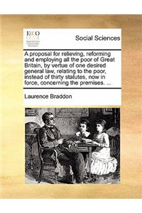 A Proposal for Relieving, Reforming and Employing All the Poor of Great Britain, by Vertue of One Desired General Law, Relating to the Poor, Instead of Thirty Statutes, Now in Force, Concerning the Premises. ...