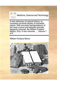 A New Dictionary of Natural History; Or, Compleat Universal Display of Animated Nature. with Accurate Representations of the Most Curious and Beautiful Animals, Elegantly Coloured. by William Frederic Martyn, Esq. in Two Volumes. ... Volume 1 of 2