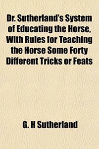 Dr. Sutherland's System of Educating the Horse, with Rules for Teaching the Horse Some Forty Different Tricks or Feats
