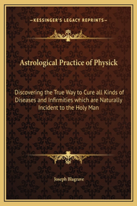 Astrological Practice of Physick: Discovering the True Way to Cure all Kinds of Diseases and Infirmities which are Naturally Incident to the Holy Man