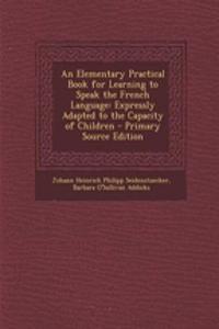 An Elementary Practical Book for Learning to Speak the French Language: Expressly Adapted to the Capacity of Children
