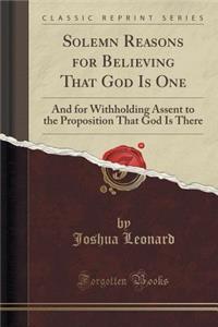 Solemn Reasons for Believing That God Is One: And for Withholding Assent to the Proposition That God Is There (Classic Reprint)