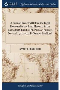 A Sermon Preach'd Before the Right Honourable the Lord Mayor ... in the Cathedral Church of St. Paul, on Sunday, Novemb. 5th. 1704. by Samuel Bradford,