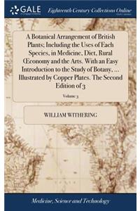 A Botanical Arrangement of British Plants; Including the Uses of Each Species, in Medicine, Diet, Rural Oeconomy and the Arts. with an Easy Introduction to the Study of Botany, ... Illustrated by Copper Plates. the Second Edition of 3; Volume 3