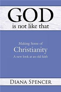 God Is Not Like That: Making Sense of Christianity: A New Look at an Old Faith