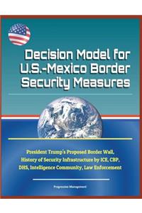 Decision Model for U.S.-Mexico Border Security Measures - President Trump's Proposed Border Wall, History of Security Infrastructure by Ice, Cbp, Dhs, Intelligence Community, Law Enforcement
