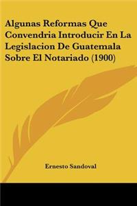 Algunas Reformas Que Convendria Introducir En La Legislacion De Guatemala Sobre El Notariado (1900)