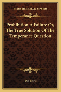 Prohibition a Failure Or, the True Solution of the Temperance Question