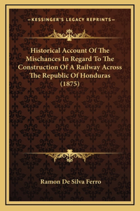Historical Account Of The Mischances In Regard To The Construction Of A Railway Across The Republic Of Honduras (1875)