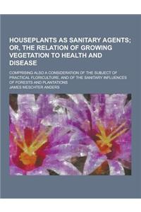 Houseplants as Sanitary Agents; Comprising Also a Consideration of the Subject of Practical Floriculture, and of the Sanitary Influences of Forests an