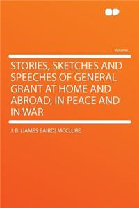 Stories, Sketches and Speeches of General Grant at Home and Abroad, in Peace and in War