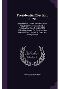 Presidential Election, 1872: Proceedings of the National Union Republican Convention Held at Philadelphia, June 5 and 6, 1872: Which Nominated for President and Vice-President U