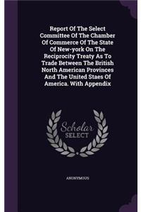Report of the Select Committee of the Chamber of Commerce of the State of New-York on the Reciprocity Treaty as to Trade Between the British North American Provinces and the United Staes of America. with Appendix