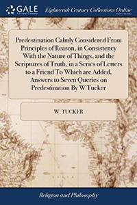 Predestination Calmly Considered From Principles of Reason, in Consistency With the Nature of Things, and the Scriptures of Truth, in a Series of Letters to a Friend To Which are Added, Answers to Seven Queries on Predestination By W Tucker