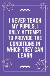 I never teach my pupils, I only attempt to provide the conditions in which they can learn