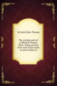 wisdom and wit of Blessed Thomas More: being extracts from such of his works as were written in