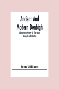 Ancient And Modern Denbigh; A Descriptive History Of The Castle, Borough And Liberties