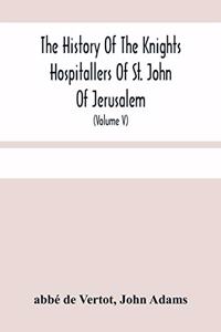 History Of The Knights Hospitallers Of St. John Of Jerusalem: Styled Afterwards, The Knights Of Rhodes, And At Present, The Knights Of Malta (Volume V)