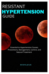 Resistant Hypertension Guide: Essential to Hypertension Causes, Preventions, Management, Control, and Natural Treatment