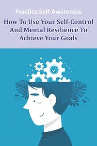 Practice Self-awareness_ How To Use Your Self-control And Mental Resilience To Achieve Your Goals