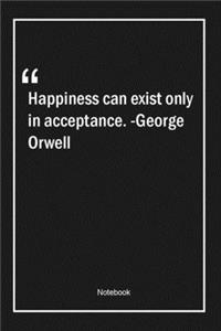 Happiness can exist only in acceptance. -George Orwell