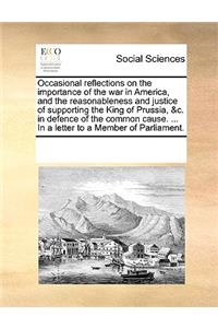 Occasional reflections on the importance of the war in America, and the reasonableness and justice of supporting the King of Prussia, &c. in defence of the common cause. ... In a letter to a Member of Parliament.