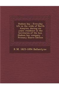 Hudson Bay: Everyday Life in the Wilds of North America, During Six Years' Residence in the Territories of the Hon. Hudson Bay Company
