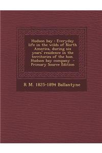 Hudson Bay: Everyday Life in the Wilds of North America, During Six Years' Residence in the Territories of the Hon. Hudson Bay Company