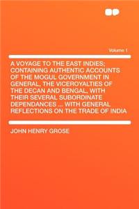 A Voyage to the East Indies; Containing Authentic Accounts of the Mogul Government in General, the Viceroyalties of the Decan and Bengal, with Their Several Subordinate Dependances ... with General Reflections on the Trade of India Volume 1