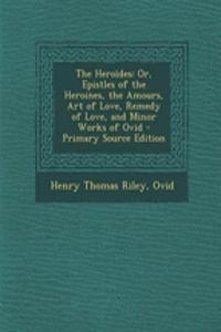 The Heroides: Or, Epistles of the Heroines, the Amours, Art of Love, Remedy of Love, and Minor Works of Ovid: Or, Epistles of the Heroines, the Amours, Art of Love, Remedy of Love, and Minor Works of Ovid