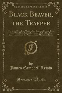 Black Beaver, the Trapper: The Only Book Ever Written by a Trapper; Twenty-Two Years with Black Beaver; Lewis and Clark a Hundred Years Later; From the Amazon to the MacKenzie Rivers (Classic Reprint)