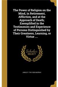The Power of Religion on the Mind, in Retirement, Affliction, and at the Approach of Death; Exemplified in the Testimonies and Experience of Persons Distinguished by Their Greatness, Learning, or Virtue ....