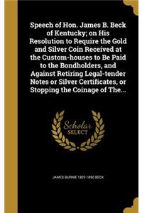 Speech of Hon. James B. Beck of Kentucky; on His Resolution to Require the Gold and Silver Coin Received at the Custom-houses to Be Paid to the Bondholders, and Against Retiring Legal-tender Notes or Silver Certificates, or Stopping the Coinage of