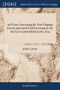 An Essay Concerning the True Original Extent and end of Civil Government. By the Late Learned John Locke, Esq