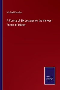 Course of Six Lectures on the Various Forces of Matter