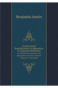 Constitutional Republicanism, in Opposition to Fallacious Federalism As Published Occasionally in the Independent Chronicle, Under the Signature of Old-South